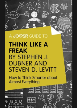 A Joosr Guide to... Think Like a Freak by Stephen J. Dubner and Steven D. Levitt: How to Think Smarter about Almost Everything