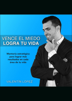 Vence el Miedo Logra Tu Vida: Mentoría Estratégica para Lograr Más Resultados en Cada área de Tu Vida. Valentín López